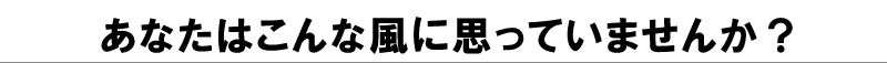 あなたはこんな風に思っていませんか?